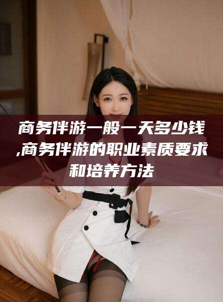 汕头商务伴游一般一天多少钱,商务伴游的职业素质要求和培养方法