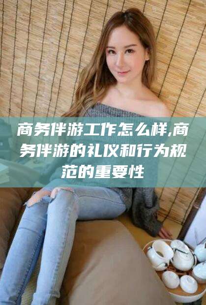 汕头商务伴游工作怎么样,商务伴游的礼仪和行为规范的重要性