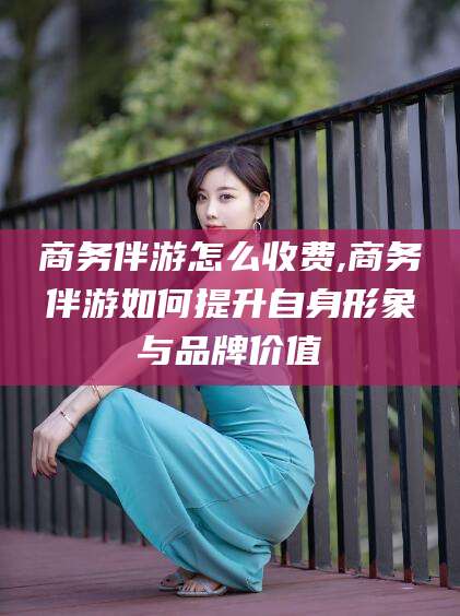 汕头商务伴游怎么收费,商务伴游如何提升自身形象与品牌价值