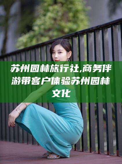 汕头苏州园林旅行社,商务伴游带客户体验苏州园林文化