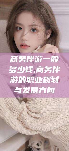 汕头商务伴游一般多少钱,商务伴游的职业规划与发展方向