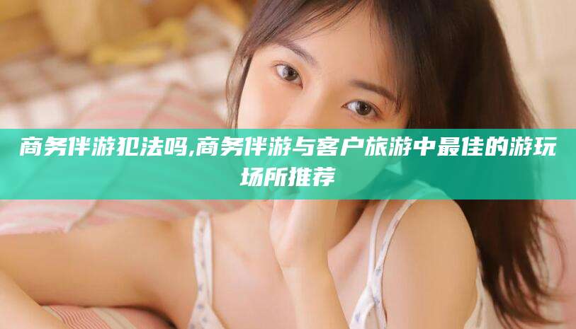 汕头商务伴游犯法吗,商务伴游与客户旅游中最佳的游玩场所推荐