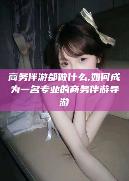 汕头商务伴游都做什么,如何成为一名专业的商务伴游导游