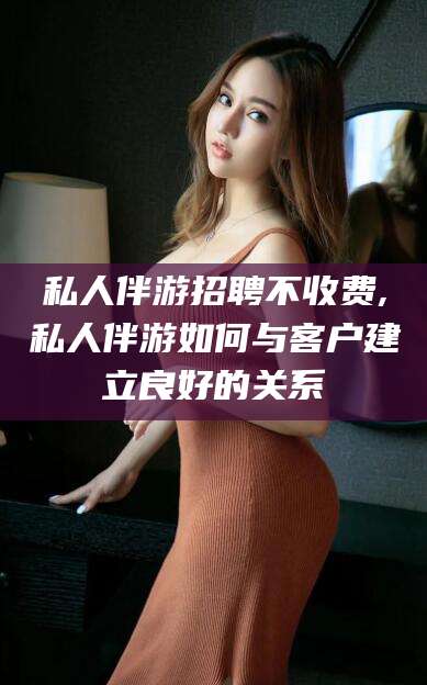 汕头私人伴游招聘不收费,私人伴游如何与客户建立良好的关系