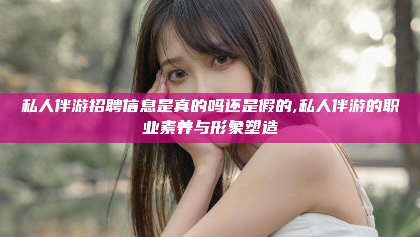 汕头私人伴游招聘信息是真的吗还是假的,私人伴游的职业素养与形象塑造