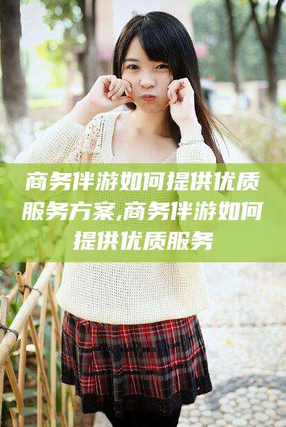 汕头商务伴游如何提供优质服务方案,商务伴游如何提供优质服务