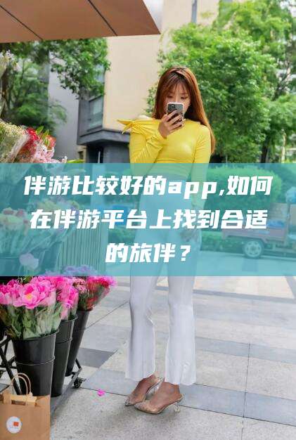 汕头伴游比较好的app,如何在伴游平台上找到合适的旅伴？