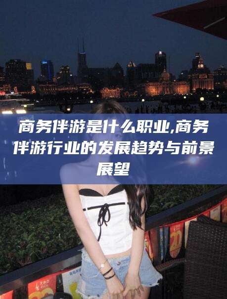 汕头商务伴游是什么职业,商务伴游行业的发展趋势与前景展望