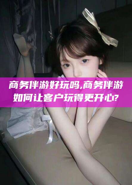 汕头商务伴游好玩吗,商务伴游如何让客户玩得更开心?