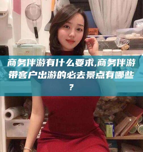 汕头商务伴游有什么要求,商务伴游带客户出游的必去景点有哪些?