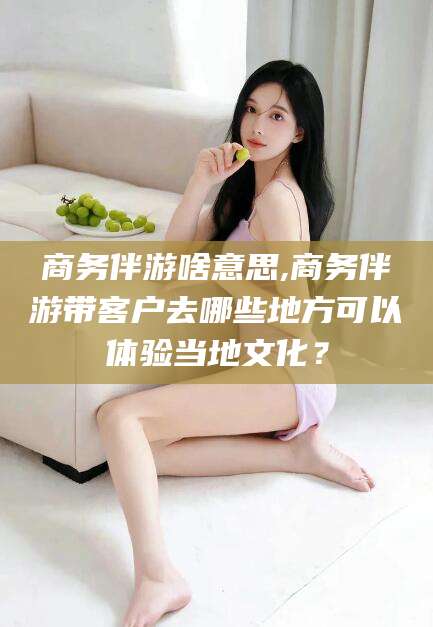 汕头商务伴游啥意思,商务伴游带客户去哪些地方可以体验当地文化？