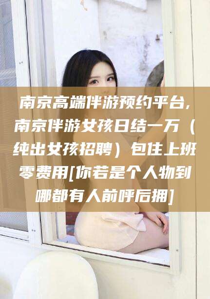 汕头南京高端伴游预约平台,南京伴游女孩日结一万（纯出女孩招聘）包住上班零费用[你若是个人物到哪都有人前呼后拥]