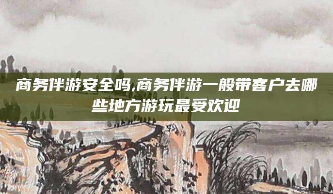 汕头商务伴游安全吗,商务伴游一般带客户去哪些地方游玩最受欢迎