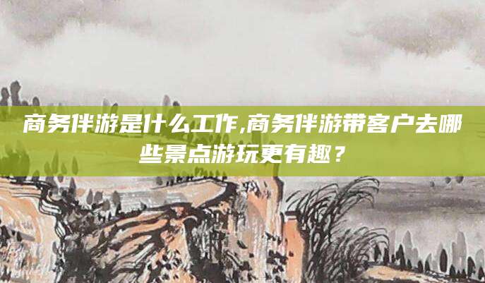 汕头商务伴游是什么工作,商务伴游带客户去哪些景点游玩更有趣？