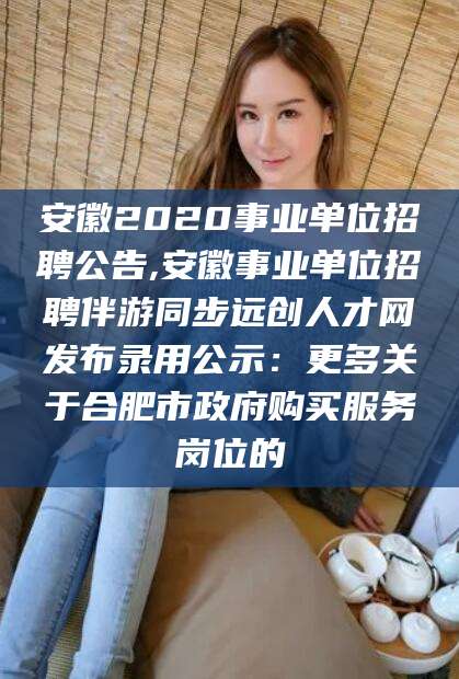 汕头安徽2020事业单位招聘公告,安徽事业单位招聘伴游同步远创人才网发布录用公示：更多关于合肥市政府购买服务岗位的