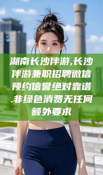 汕头湖南长沙伴游,长沙伴游兼职招聘微信预约信誉绝对靠谱.非绿色消费无任何额外要求