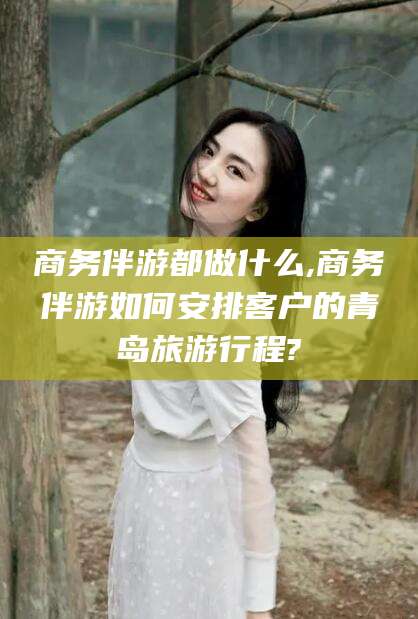 汕头商务伴游都做什么,商务伴游如何安排客户的青岛旅游行程?