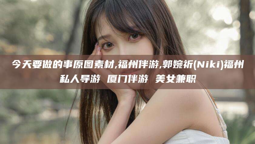 汕头今天要做的事原图素材,福州伴游,郭婉祈(Niki)福州私人导游 厦门伴游 美女兼职