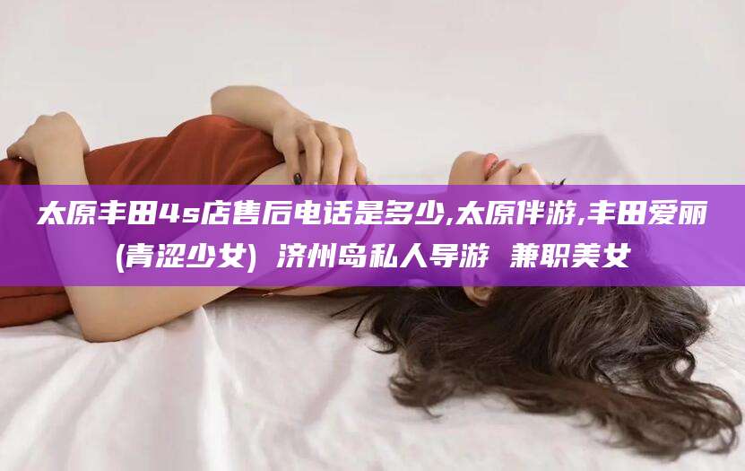 汕头太原丰田4s店售后电话是多少,太原伴游,丰田爱丽(青涩少女) 济州岛私人导游 兼职美女