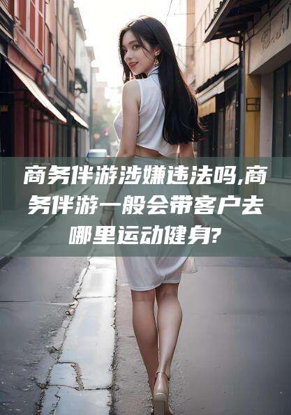 汕头商务伴游涉嫌违法吗,商务伴游一般会带客户去哪里运动健身?