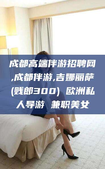 汕头成都高端伴游招聘网,成都伴游,吉娜丽萨(贱郎300) 欧洲私人导游 兼职美女