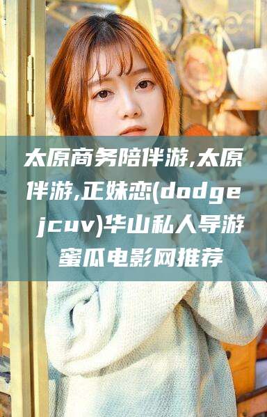 汕头太原商务陪伴游,太原伴游,正妹恋(dodge jcuv)华山私人导游 蜜瓜电影网推荐