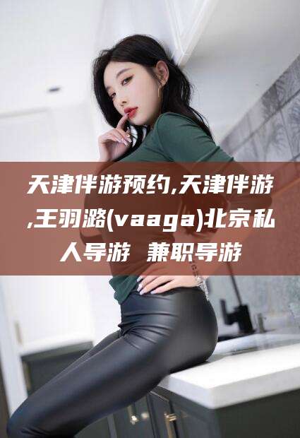 汕头天津伴游预约,天津伴游,王羽潞(vaaga)北京私人导游 兼职导游