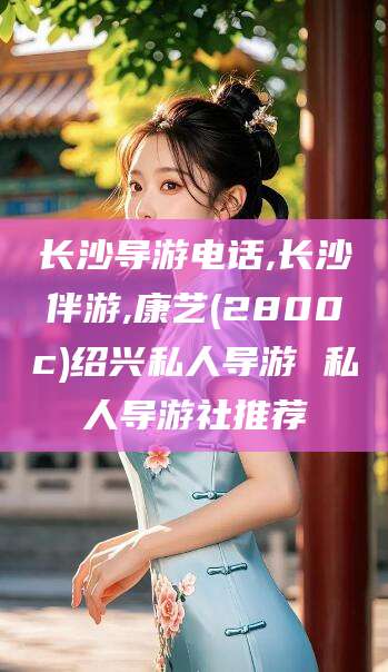 汕头长沙导游电话,长沙伴游,康艺(2800c)绍兴私人导游 私人导游社推荐