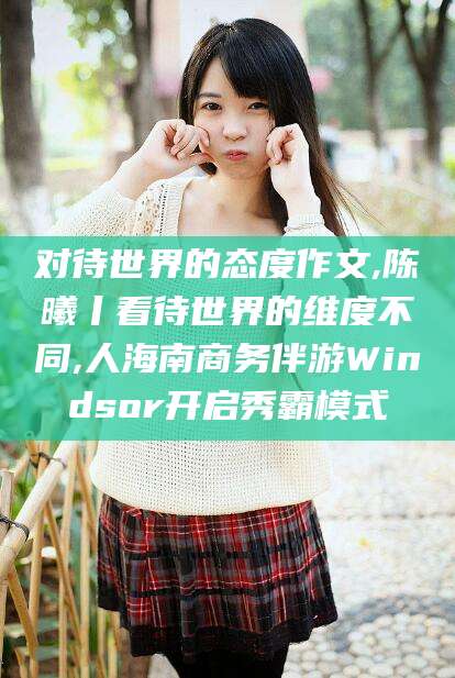 汕头对待世界的态度作文,陈曦丨看待世界的维度不同,人海南商务伴游Windsor开启秀霸模式