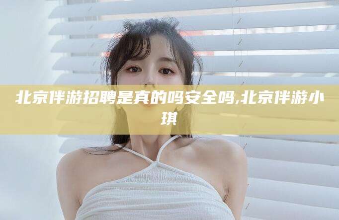 汕头北京伴游招聘是真的吗安全吗,北京伴游小琪