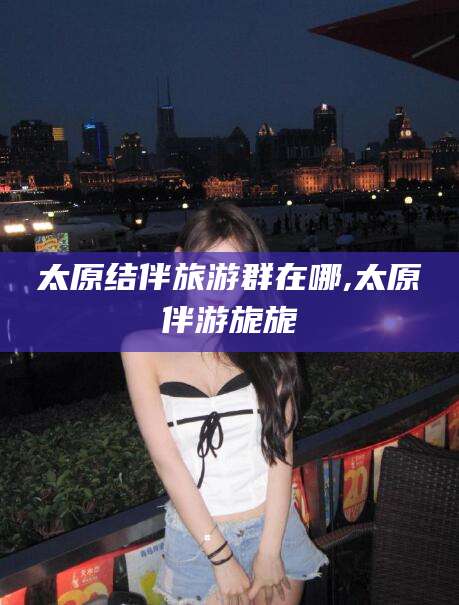 汕头太原结伴旅游群在哪,太原伴游旎旎