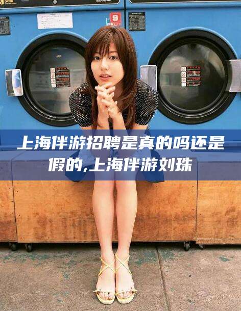 汕头上海伴游招聘是真的吗还是假的,上海伴游刘珠