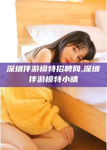 汕头深圳伴游模特招聘网,深圳伴游模特小晴