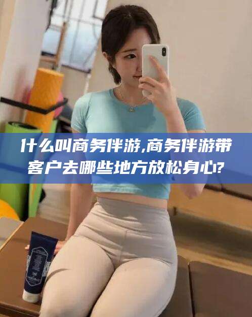 汕头什么叫商务伴游,商务伴游带客户去哪些地方放松身心?