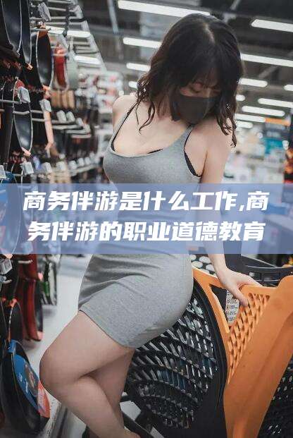 汕头商务伴游是什么工作,商务伴游的职业道德教育