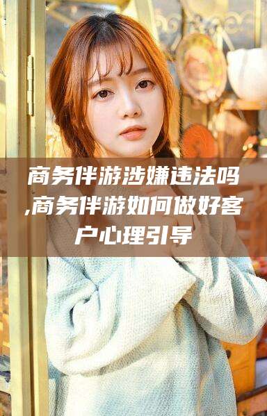 汕头商务伴游涉嫌违法吗,商务伴游如何做好客户心理引导