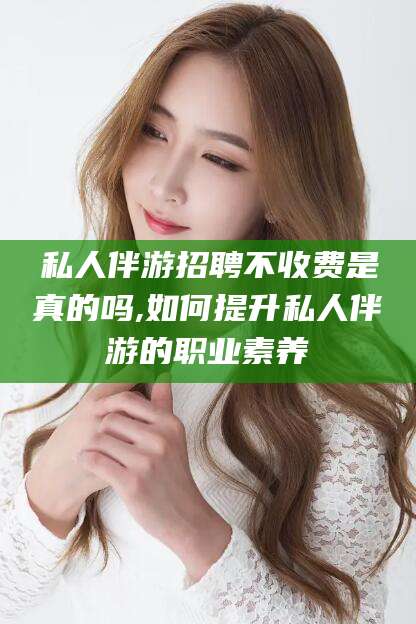汕头私人伴游招聘不收费是真的吗,如何提升私人伴游的职业素养
