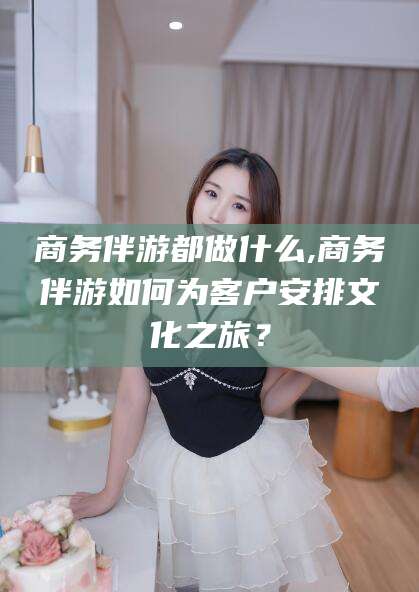 汕头商务伴游都做什么,商务伴游如何为客户安排文化之旅？