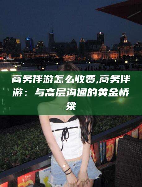 汕头商务伴游怎么收费,商务伴游：与高层沟通的黄金桥梁