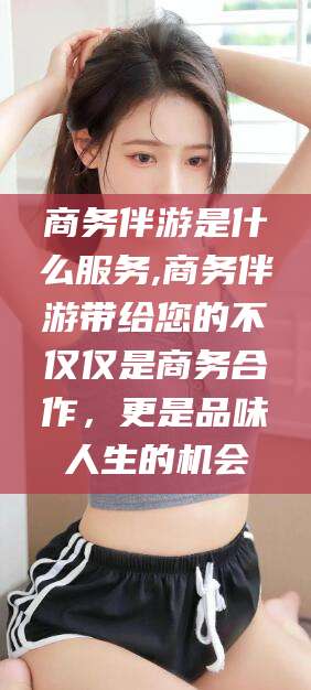 汕头商务伴游是什么服务,商务伴游带给您的不仅仅是商务合作，更是品味人生的机会