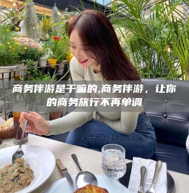汕头商务伴游是干嘛的,商务伴游，让你的商务旅行不再单调