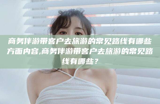 汕头商务伴游带客户去旅游的常见路线有哪些方面内容,商务伴游带客户去旅游的常见路线有哪些？