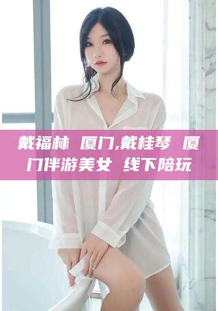 汕头戴福林 厦门,戴桂琴 厦门伴游美女 线下陪玩