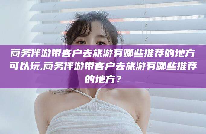 汕头商务伴游带客户去旅游有哪些推荐的地方可以玩,商务伴游带客户去旅游有哪些推荐的地方？