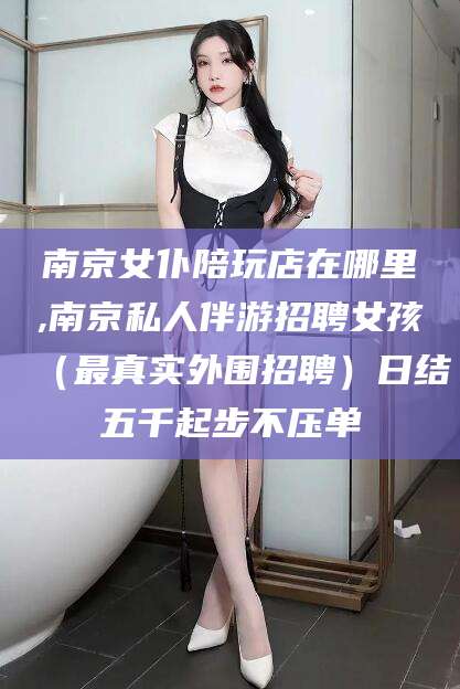 汕头南京女仆陪玩店在哪里,南京私人伴游招聘女孩（最真实外围招聘）日结五千起步不压单