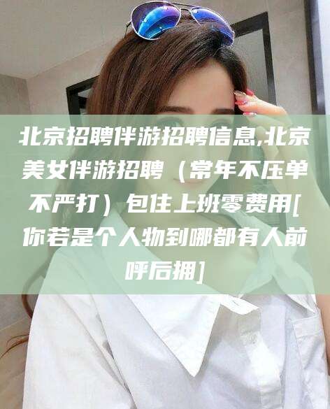 汕头北京招聘伴游招聘信息,北京美女伴游招聘（常年不压单不严打）包住上班零费用[你若是个人物到哪都有人前呼后拥]