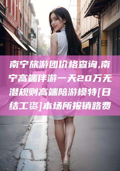 汕头南宁旅游团价格查询,南宁高端伴游一天20万无潜规则高端陪游模特[日结工资]本场所报销路费