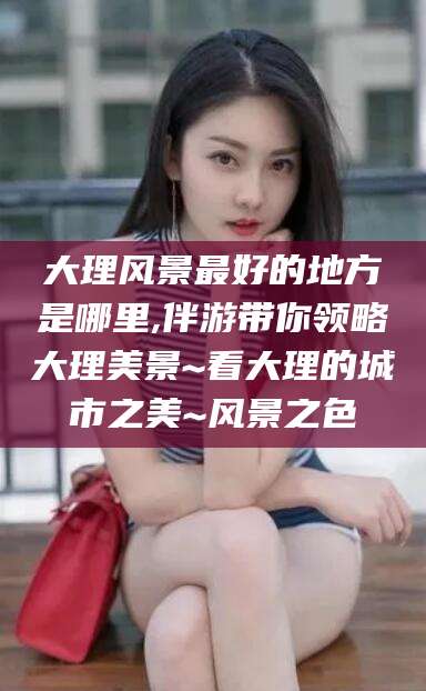 汕头大理风景最好的地方是哪里,伴游带你领略大理美景~看大理的城市之美~风景之色