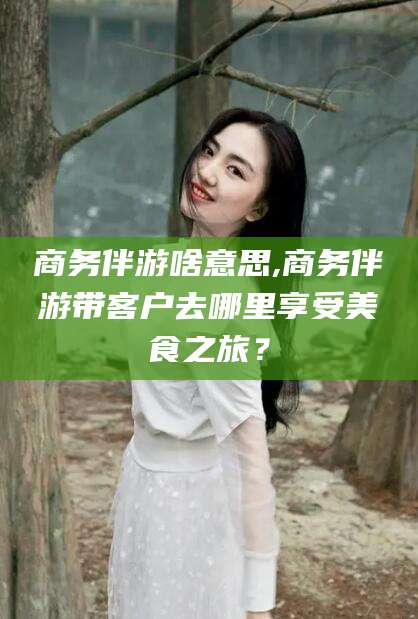 汕头商务伴游啥意思,商务伴游带客户去哪里享受美食之旅？