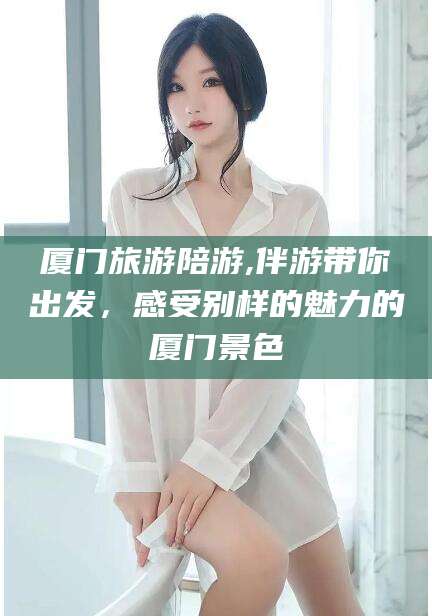 汕头厦门旅游陪游,伴游带你出发，感受别样的魅力的厦门景色